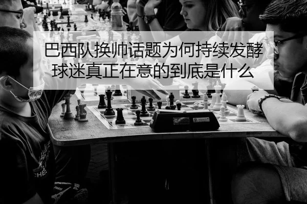 巴西队换帅话题为何持续发酵 球迷真正在意的到底是什么